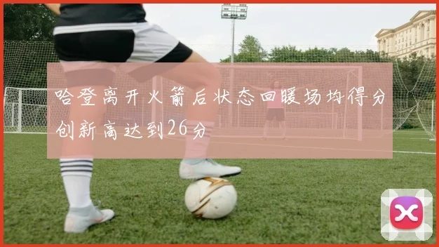 哈登离开火箭后状态回暖场均得分创新高达到26分