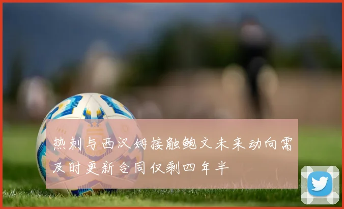 热刺与西汉姆接触鲍文未来动向需及时更新合同仅剩四年半