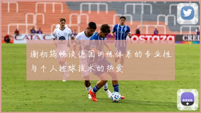 谢初筠畅谈德国训练体系的专业性与个人控球技术的热爱