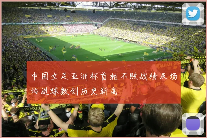中国女足亚洲杯首轮不败战绩及场均进球数创历史新高