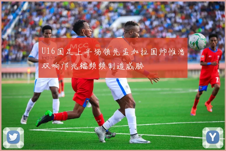 U16国足上半场领先孟加拉国帅惟浩双响邝兆镭频频制造威胁