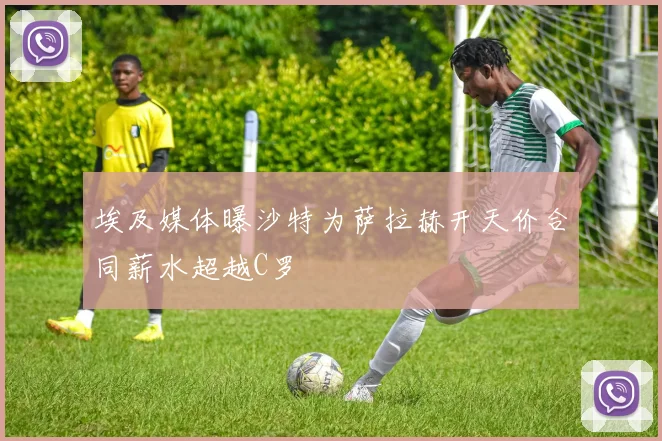 埃及媒体曝沙特为萨拉赫开天价合同薪水超越C罗