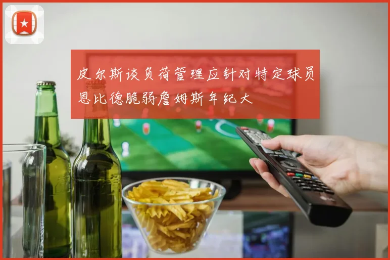 皮尔斯谈负荷管理应针对特定球员恩比德脆弱詹姆斯年纪大