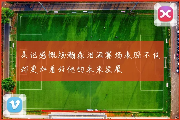 美记感慨杨瀚森泪洒赛场表现不佳却更加看好他的未来发展