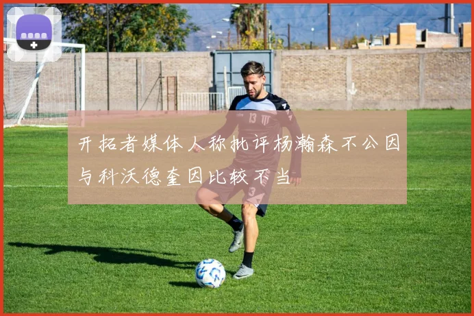 开拓者媒体人称批评杨瀚森不公因与科沃德奎因比较不当