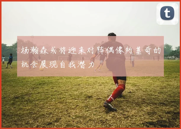 杨瀚森或将迎来对阵偶像约基奇的机会展现自我潜力
