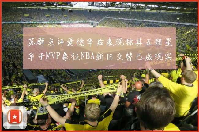 苏群点评爱德华兹表现称其五颗星华子MVP象征NBA新旧交替已成现实