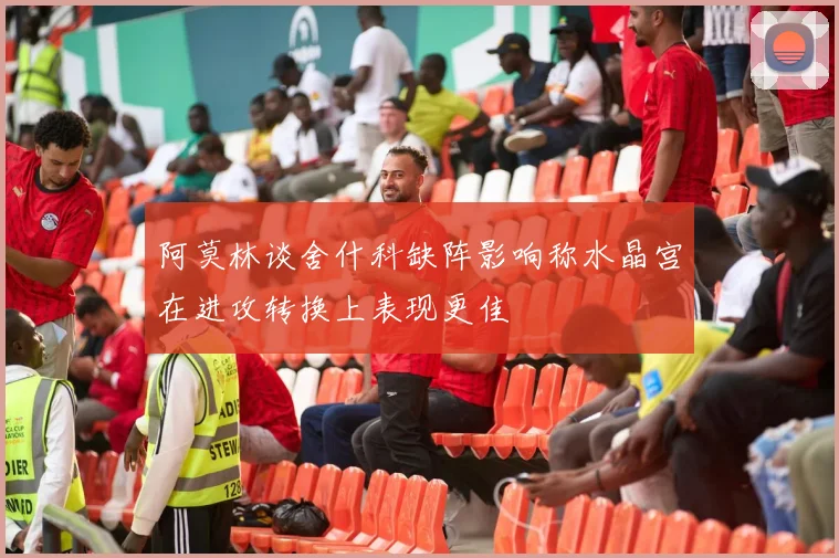 阿莫林谈舍什科缺阵影响称水晶宫在进攻转换上表现更佳