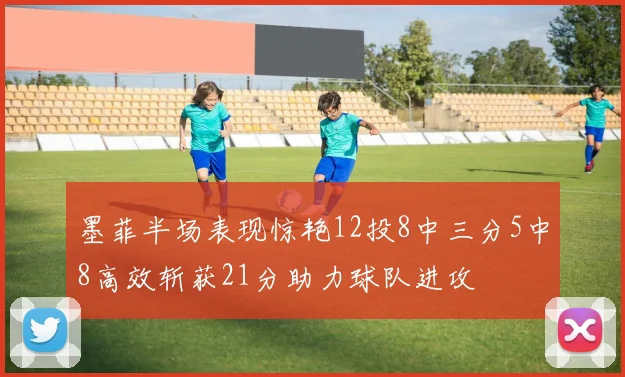 墨菲半场表现惊艳12投8中三分5中8高效斩获21分助力球队进攻
