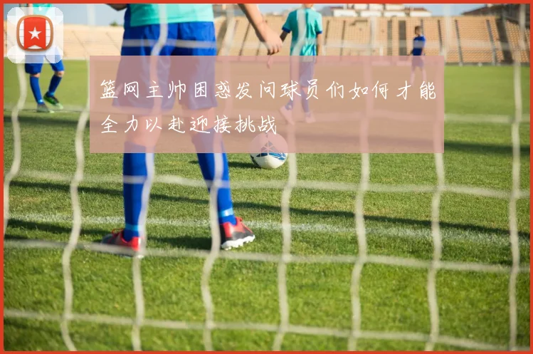 篮网主帅困惑发问球员们如何才能全力以赴迎接挑战