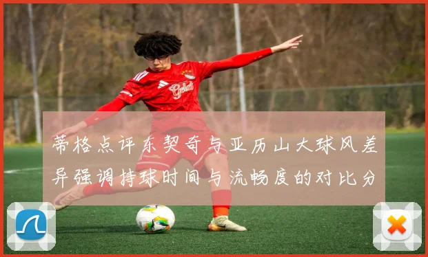 蒂格点评东契奇与亚历山大球风差异强调持球时间与流畅度的对比分析
