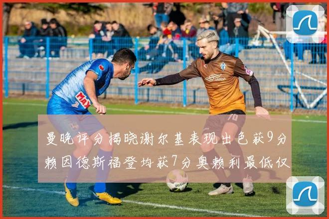 曼晚评分揭晓谢尔基表现出色获9分赖因德斯福登均获7分奥赖利最低仅5分