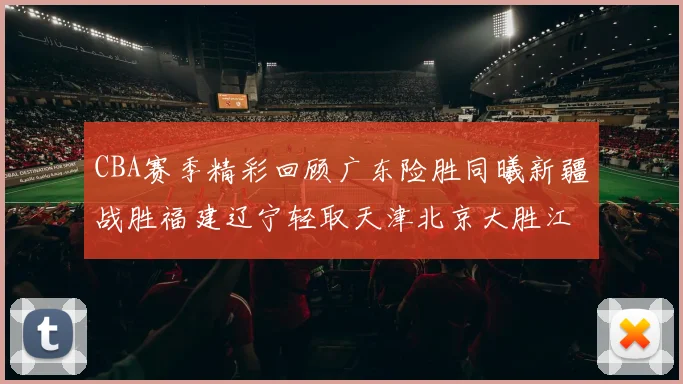 CBA赛季精彩回顾广东险胜同曦新疆战胜福建辽宁轻取天津北京大胜江苏