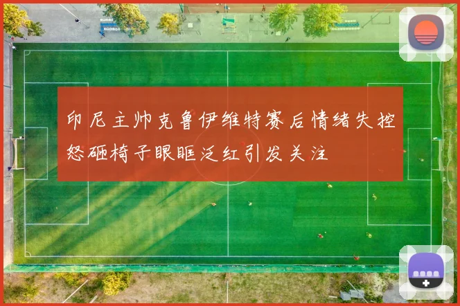 印尼主帅克鲁伊维特赛后情绪失控怒砸椅子眼眶泛红引发关注