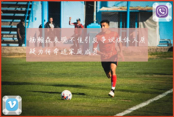 杨瀚森表现不佳引发争议媒体人质疑为何牵连家庭成员