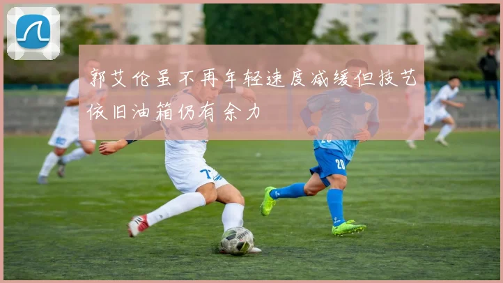郭艾伦虽不再年轻速度减缓但技艺依旧油箱仍有余力