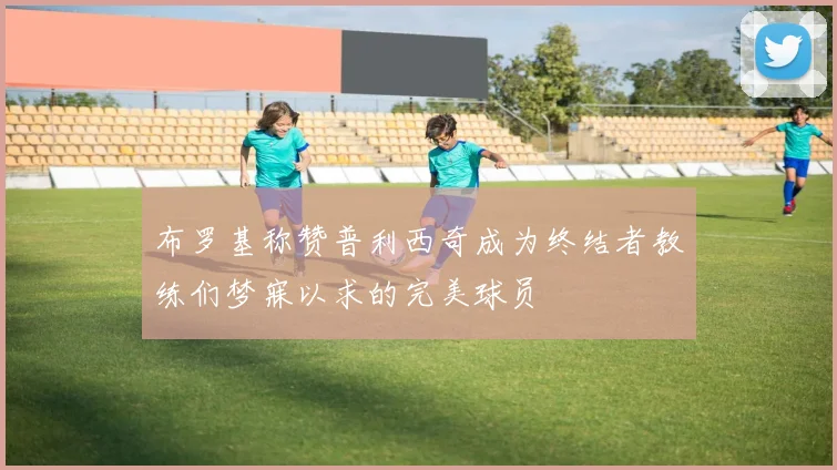 布罗基称赞普利西奇成为终结者教练们梦寐以求的完美球员