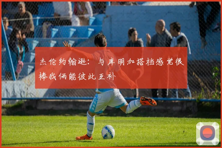杰伦约翰逊：与库明加搭档感觉很棒我俩能彼此互补