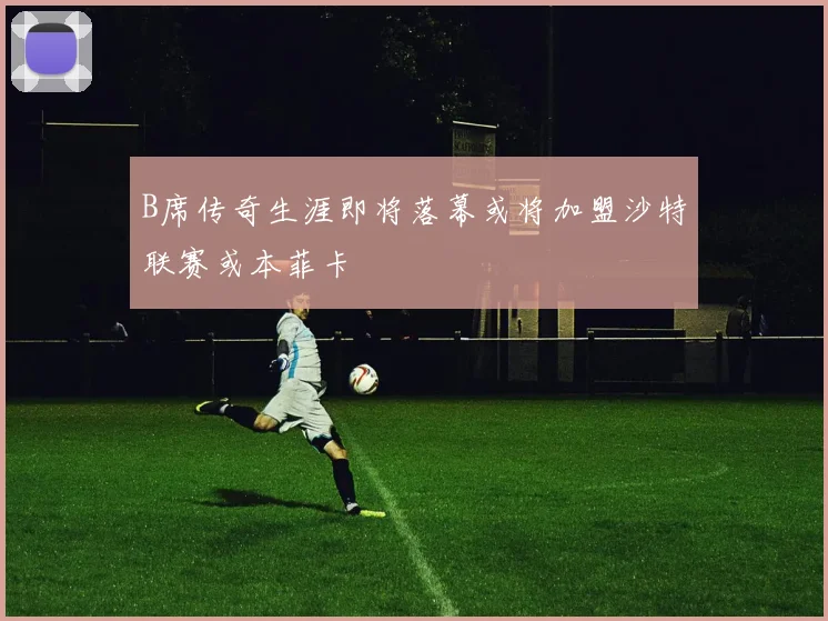 B席传奇生涯即将落幕或将加盟沙特联赛或本菲卡