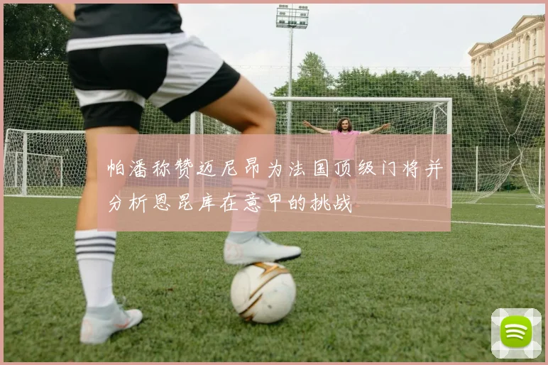 帕潘称赞迈尼昂为法国顶级门将并分析恩昆库在意甲的挑战