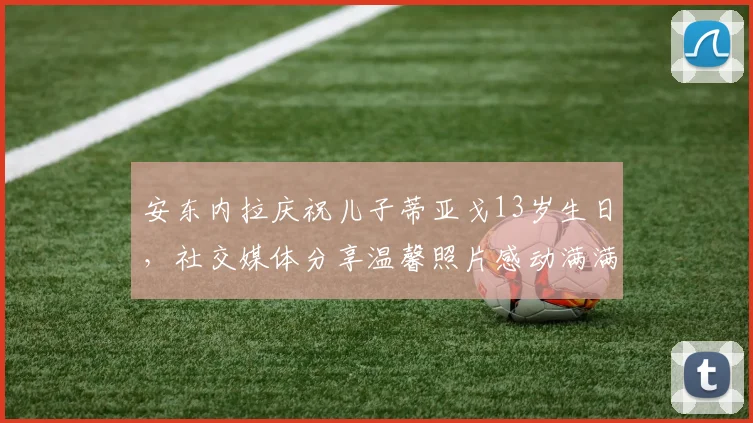 安东内拉庆祝儿子蒂亚戈13岁生日，社交媒体分享温馨照片感动满满