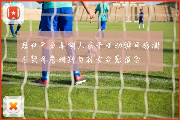 慈世平分享湖人亲子活动瞬间感谢东契奇詹姆斯与孙女合影留念