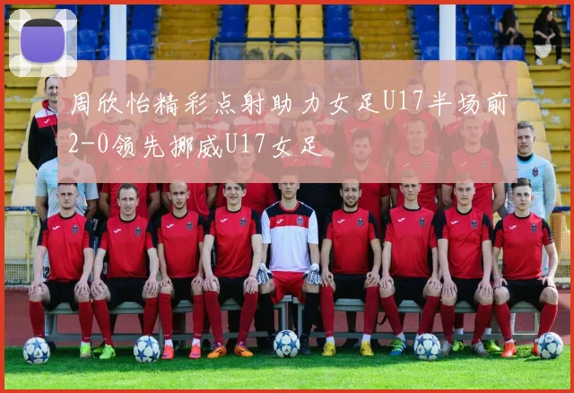 周欣怡精彩点射助力女足U17半场前2-0领先挪威U17女足