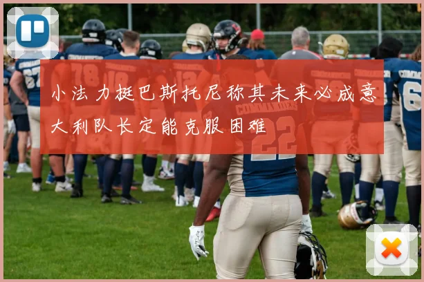 小法力挺巴斯托尼称其未来必成意大利队长定能克服困难