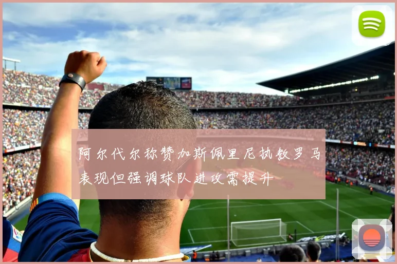 阿尔代尔称赞加斯佩里尼执教罗马表现但强调球队进攻需提升