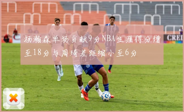 杨瀚森单场贡献9分NBA生涯得分增至18分与周琦差距缩小至6分