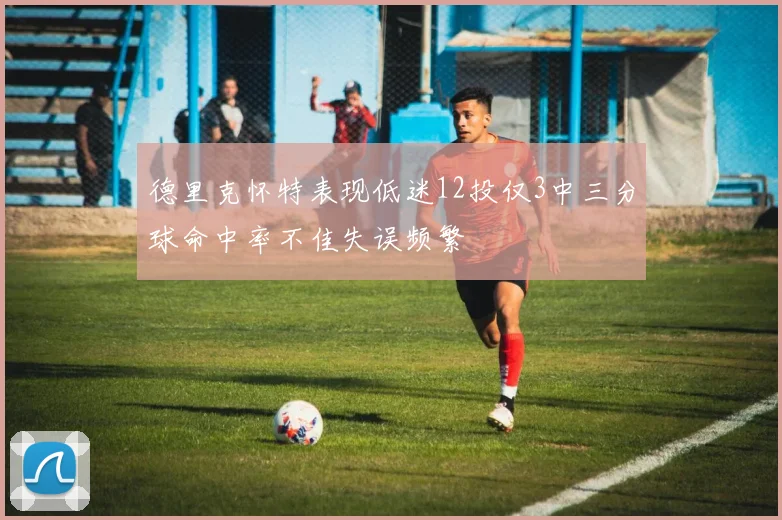 德里克怀特表现低迷12投仅3中三分球命中率不佳失误频繁