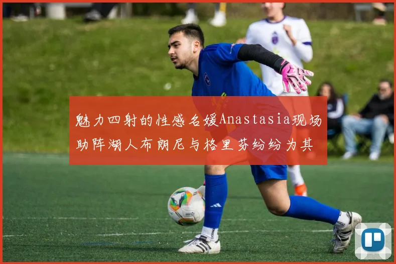 魅力四射的性感名媛Anastasia现场助阵湖人布朗尼与格里芬纷纷为其打call