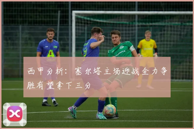 西甲分析：塞尔塔主场迎战全力争胜有望拿下三分